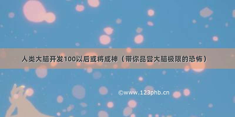 人类大脑开发100以后或将成神（带你品尝大脑极限的恐怖）