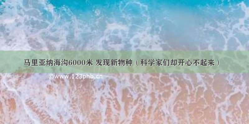 马里亚纳海沟6000米 发现新物种（科学家们却开心不起来）