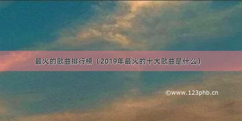 最火的歌曲排行榜（2019年最火的十大歌曲是什么）