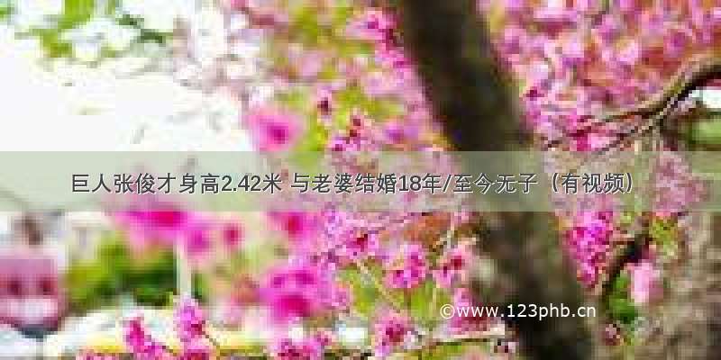 巨人张俊才身高2.42米 与老婆结婚18年/至今无子（有视频）