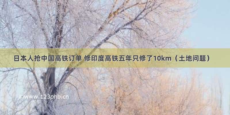 日本人抢中国高铁订单 修印度高铁五年只修了10km（土地问题）