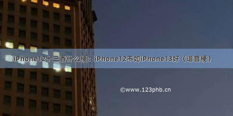 iPhone12十三香什么梗：iPhone12不如iPhone13好（谐音梗）