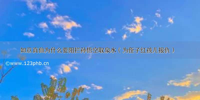 如意真仙为什么要阻拦孙悟空取泉水（为侄子红孩儿报仇）