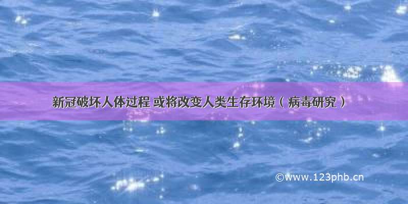 新冠破坏人体过程 或将改变人类生存环境（病毒研究）