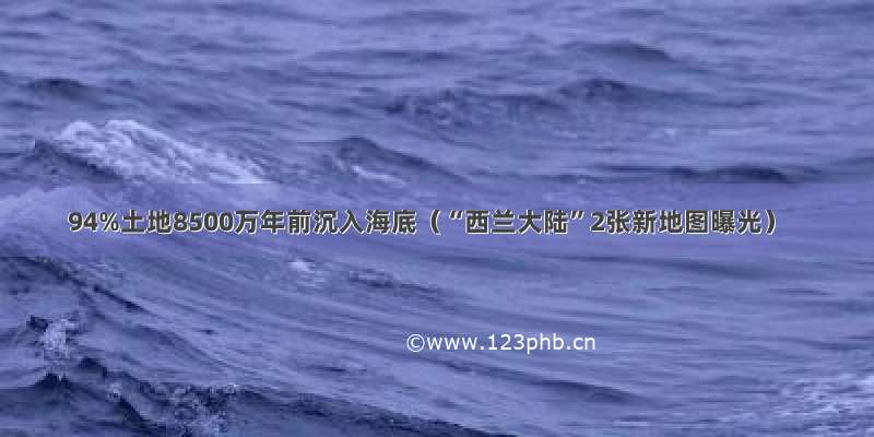 94%土地8500万年前沉入海底（“西兰大陆”2张新地图曝光）