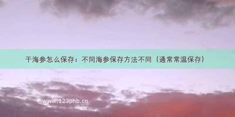 干海参怎么保存：不同海参保存方法不同（通常常温保存）