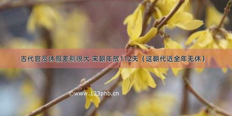 古代官员休假差别很大 宋朝年放112天（这朝代近全年无休）