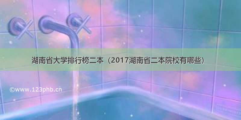 湖南省大学排行榜二本（2017湖南省二本院校有哪些）