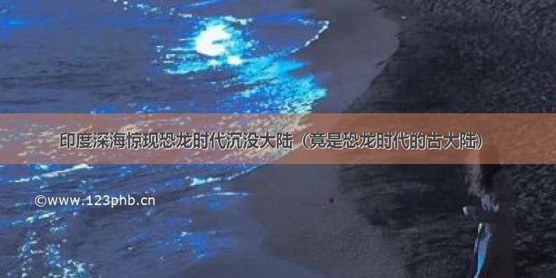 印度深海惊现恐龙时代沉没大陆（竟是恐龙时代的古大陆）