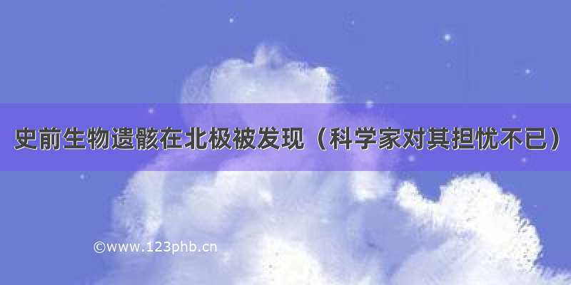 史前生物遗骸在北极被发现（科学家对其担忧不已）