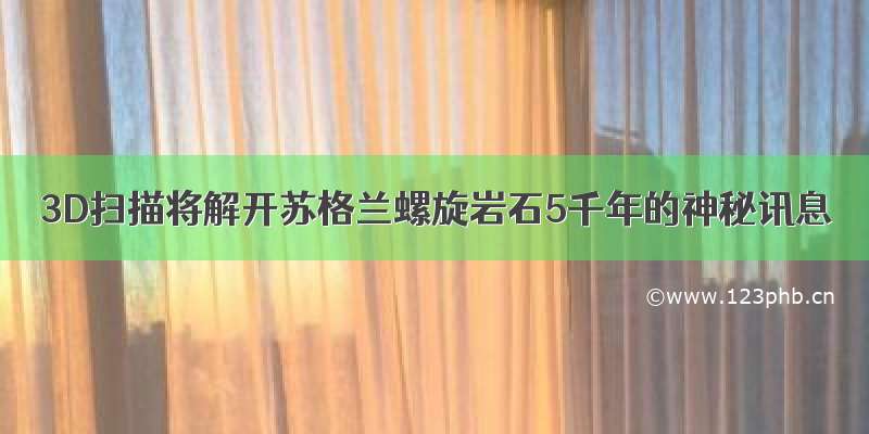 3D扫描将解开苏格兰螺旋岩石5千年的神秘讯息