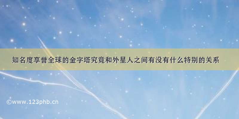 知名度享誉全球的金字塔究竟和外星人之间有没有什么特别的关系