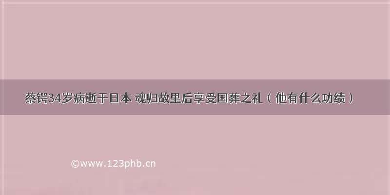 蔡锷34岁病逝于日本 魂归故里后享受国葬之礼（他有什么功绩）