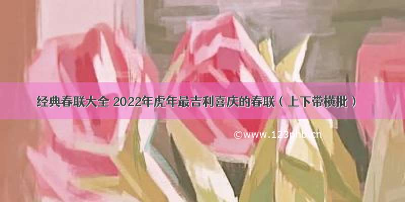 经典春联大全 2022年虎年最吉利喜庆的春联（上下带横批）