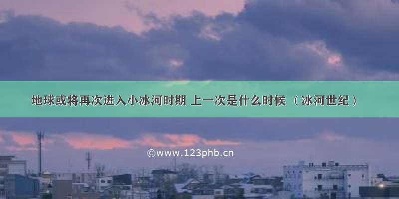 地球或将再次进入小冰河时期 上一次是什么时候 （冰河世纪）