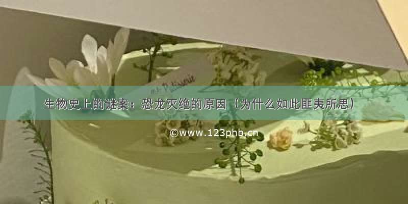 生物史上的谜案：恐龙灭绝的原因（为什么如此匪夷所思）