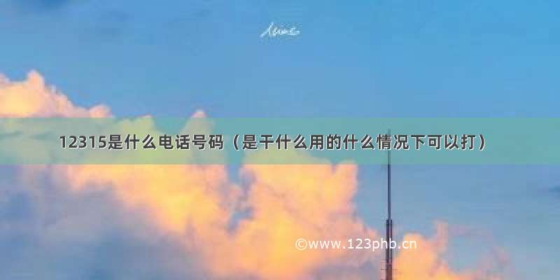 12315是什么电话号码（是干什么用的什么情况下可以打）