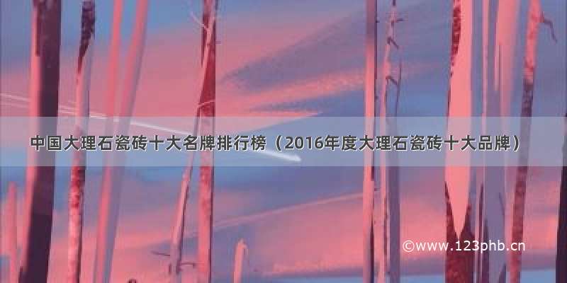 中国大理石瓷砖十大名牌排行榜（2016年度大理石瓷砖十大品牌）