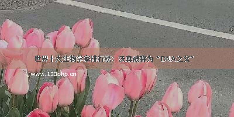 世界十大生物学家排行榜：沃森被称为“DNA之父”