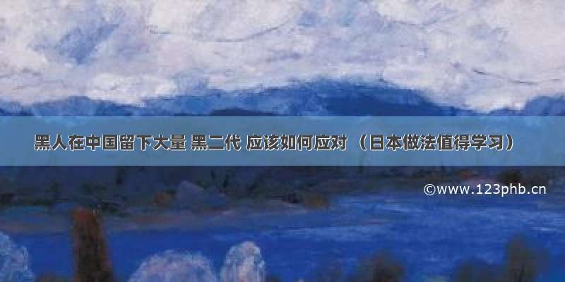 黑人在中国留下大量 黑二代 应该如何应对 （日本做法值得学习）