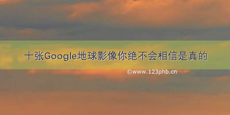 十张Google地球影像你绝不会相信是真的