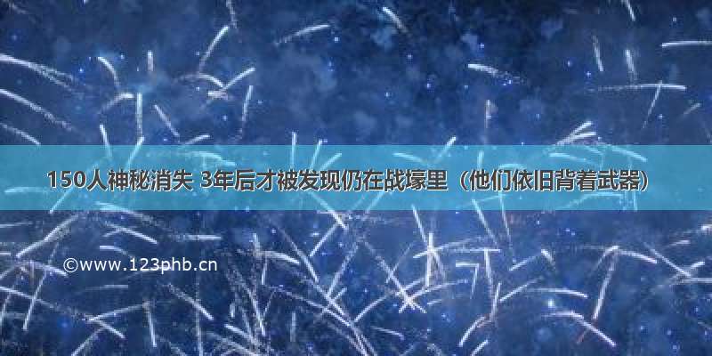 150人神秘消失 3年后才被发现仍在战壕里（他们依旧背着武器）