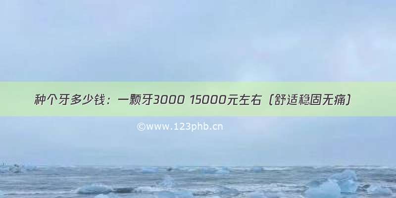 种个牙多少钱：一颗牙3000 15000元左右（舒适稳固无痛）