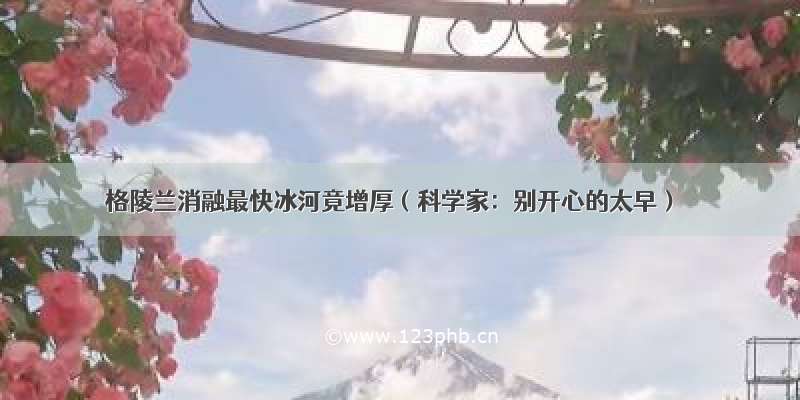 格陵兰消融最快冰河竟增厚（科学家：别开心的太早）