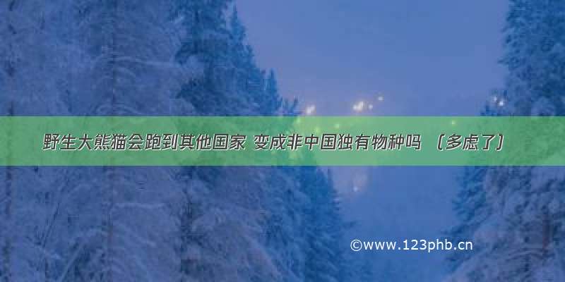 野生大熊猫会跑到其他国家 变成非中国独有物种吗 （多虑了）