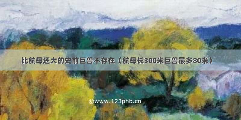 比航母还大的史前巨兽不存在（航母长300米巨兽最多80米）