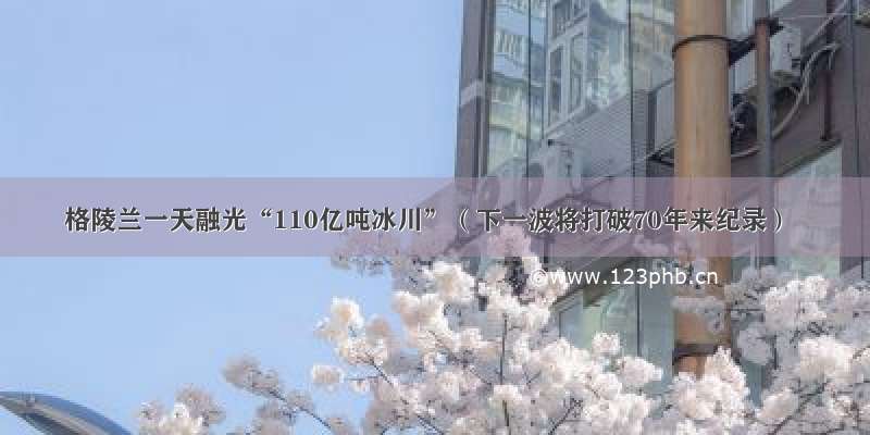 格陵兰一天融光“110亿吨冰川”（下一波将打破70年来纪录）