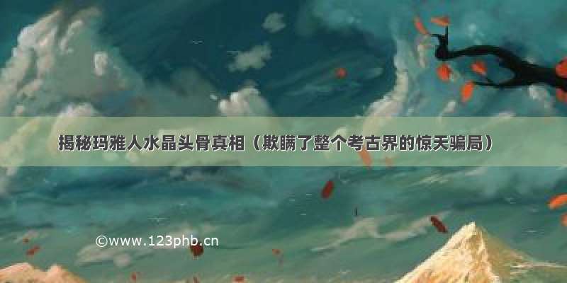 揭秘玛雅人水晶头骨真相（欺瞒了整个考古界的惊天骗局）