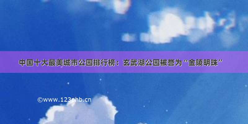 中国十大最美城市公园排行榜：玄武湖公园被誉为“金陵明珠”