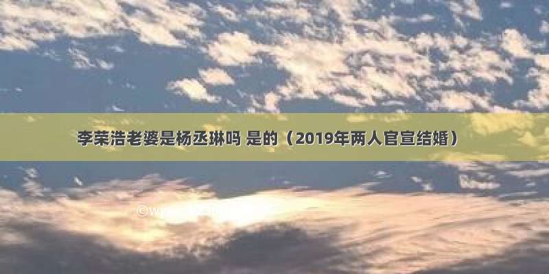 李荣浩老婆是杨丞琳吗 是的（2019年两人官宣结婚）