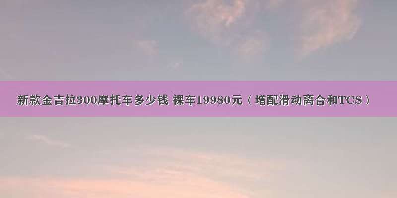 新款金吉拉300摩托车多少钱 裸车19980元（增配滑动离合和TCS）