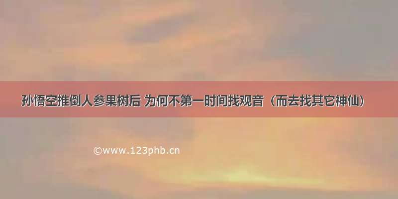 孙悟空推倒人参果树后 为何不第一时间找观音（而去找其它神仙）