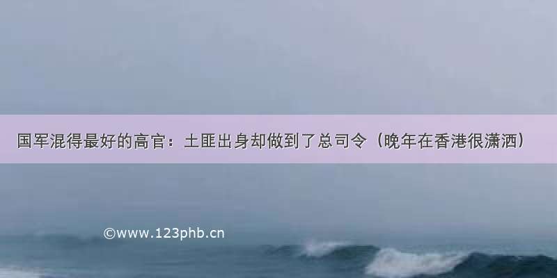 国军混得最好的高官：土匪出身却做到了总司令（晚年在香港很潇洒）