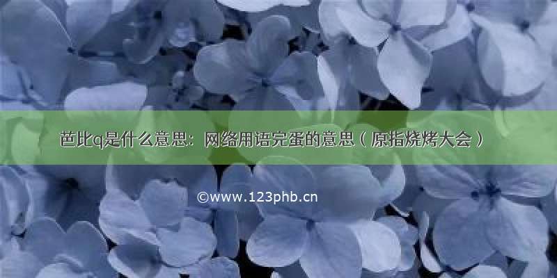 芭比q是什么意思：网络用语完蛋的意思（原指烧烤大会）