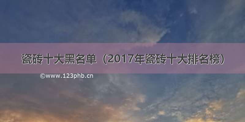 瓷砖十大黑名单（2017年瓷砖十大排名榜）