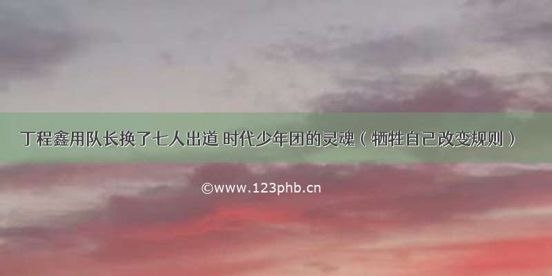 丁程鑫用队长换了七人出道 时代少年团的灵魂（牺牲自己改变规则）