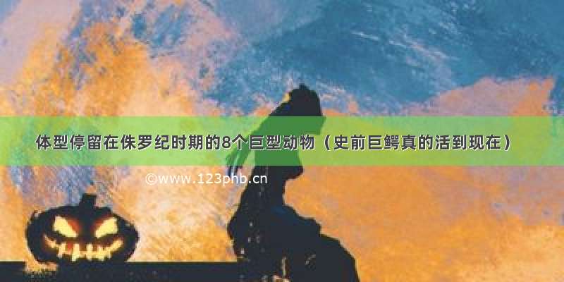 体型停留在侏罗纪时期的8个巨型动物（史前巨鳄真的活到现在）