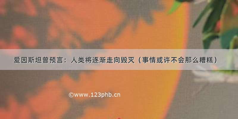 爱因斯坦曾预言：人类将逐渐走向毁灭（事情或许不会那么糟糕）