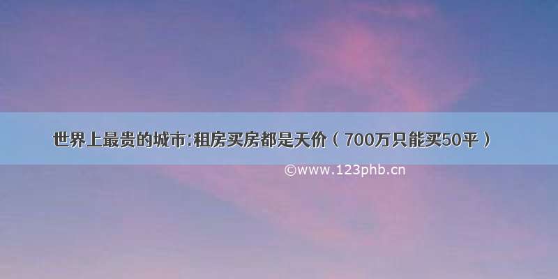 世界上最贵的城市:租房买房都是天价（700万只能买50平）