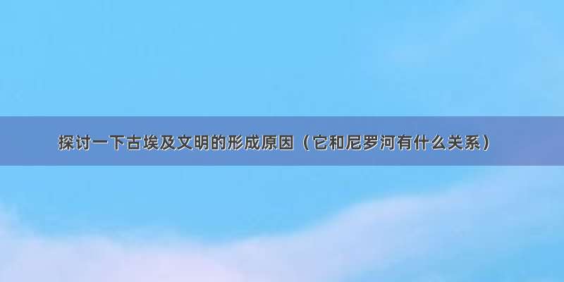 探讨一下古埃及文明的形成原因（它和尼罗河有什么关系）