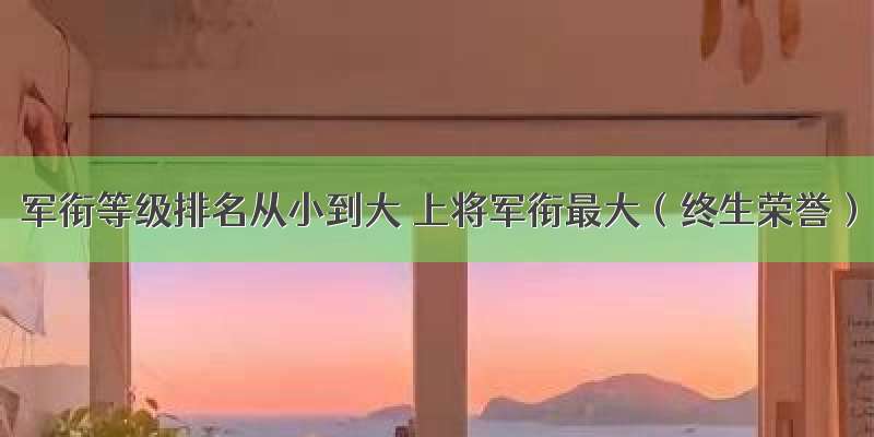 军衔等级排名从小到大 上将军衔最大（终生荣誉）