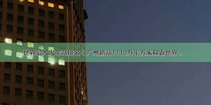 世界最大火车站排名（广州新站1140万平方米称霸世界）