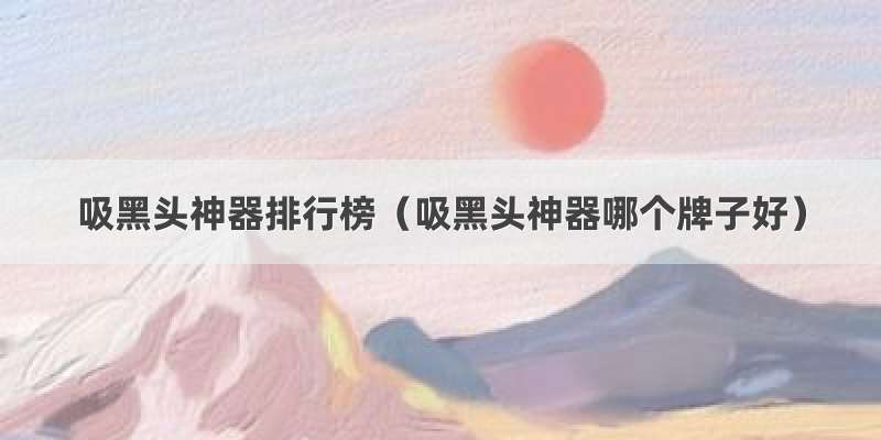 吸黑头神器排行榜（吸黑头神器哪个牌子好）