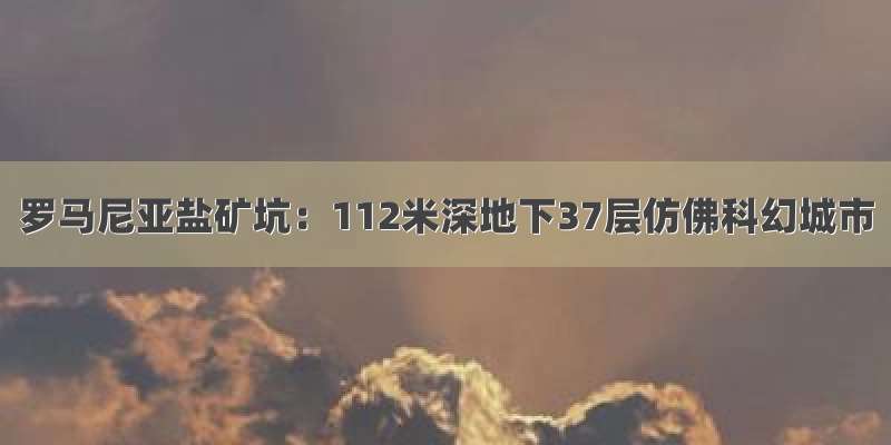 罗马尼亚盐矿坑：112米深地下37层仿佛科幻城市