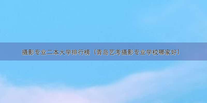 摄影专业二本大学排行榜（青岛艺考摄影专业学校哪家好）