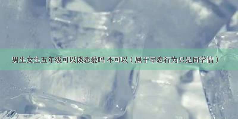 男生女生五年级可以谈恋爱吗 不可以（属于早恋行为只是同学情）